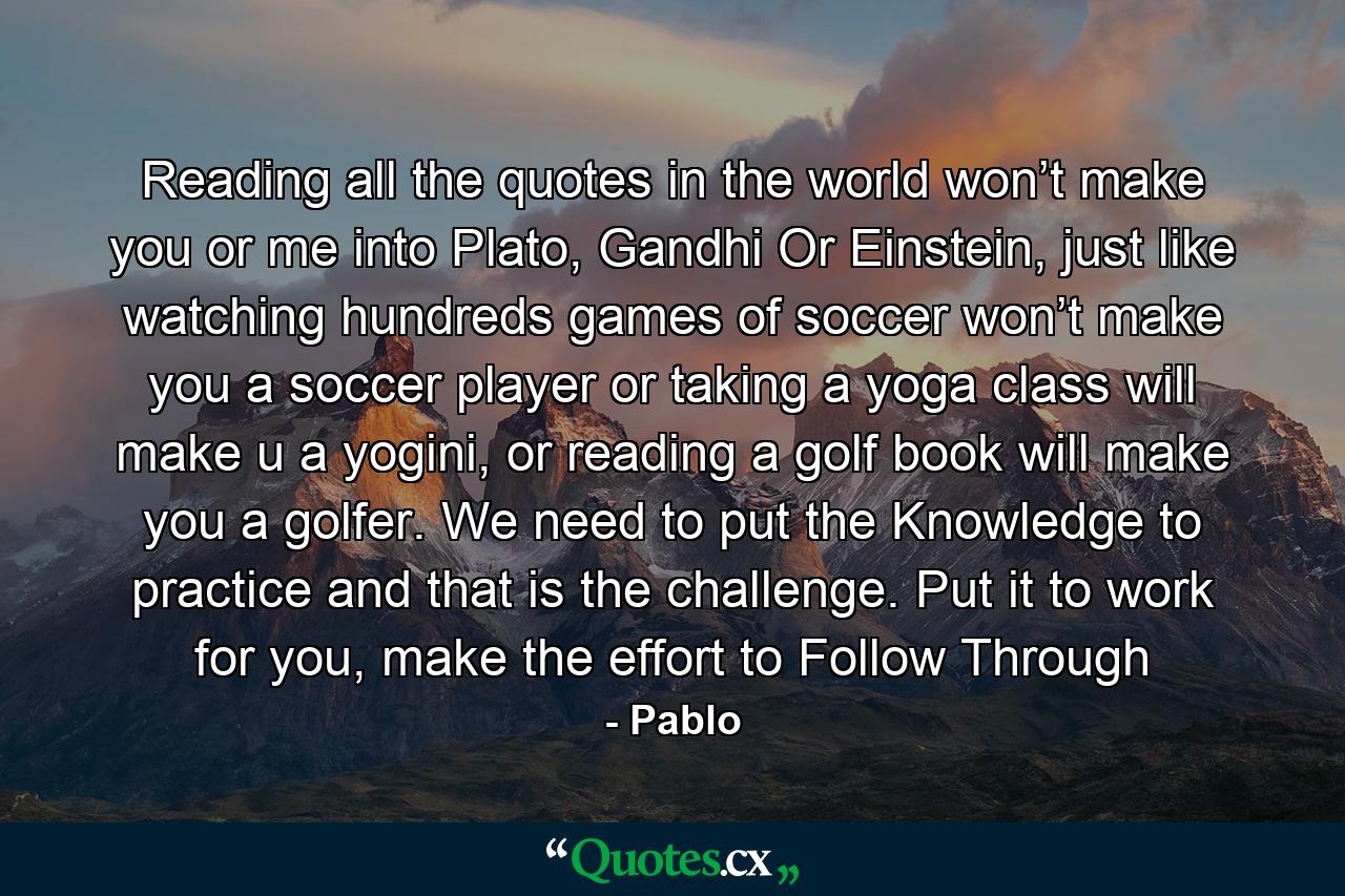 Reading all the quotes in the world won’t make you or me into Plato, Gandhi Or Einstein, just like watching hundreds games of soccer won’t make you a soccer player or taking a yoga class will make u a yogini, or reading a golf book will make you a golfer. We need to put the Knowledge to practice and that is the challenge. Put it to work for you, make the effort to Follow Through - Quote by Pablo