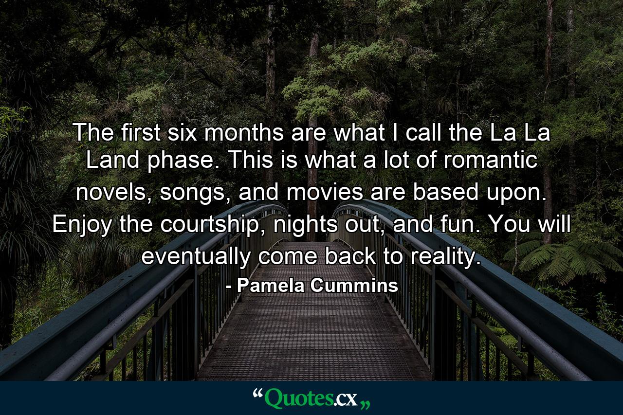 The first six months are what I call the La La Land phase. This is what a lot of romantic novels, songs, and movies are based upon. Enjoy the courtship, nights out, and fun. You will eventually come back to reality. - Quote by Pamela Cummins