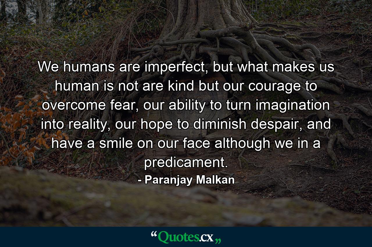 We humans are imperfect, but what makes us human is not are kind but our courage to overcome fear, our ability to turn imagination into reality, our hope to diminish despair, and have a smile on our face although we in a predicament. - Quote by Paranjay Malkan