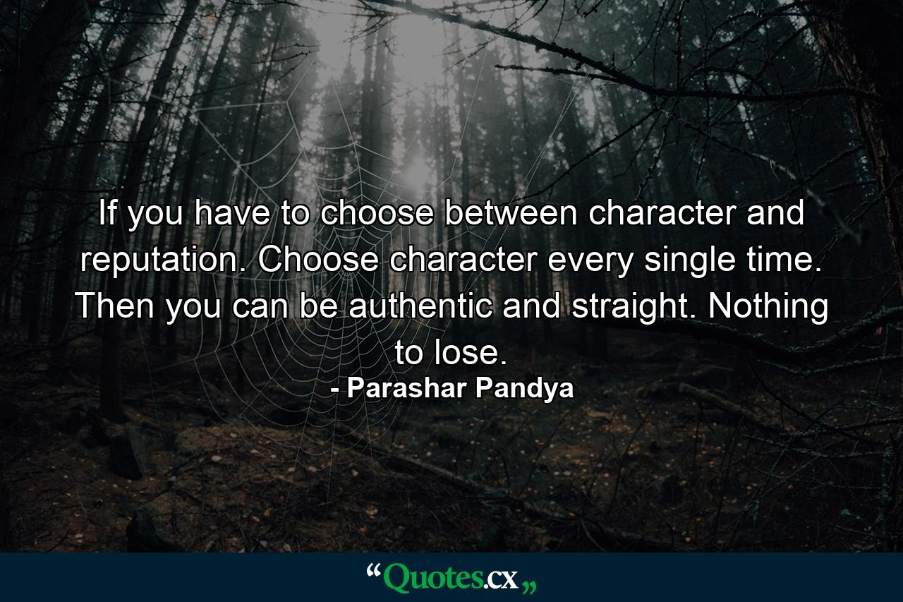 If you have to choose between character and reputation. Choose character every single time. Then you can be authentic and straight. Nothing to lose. - Quote by Parashar Pandya