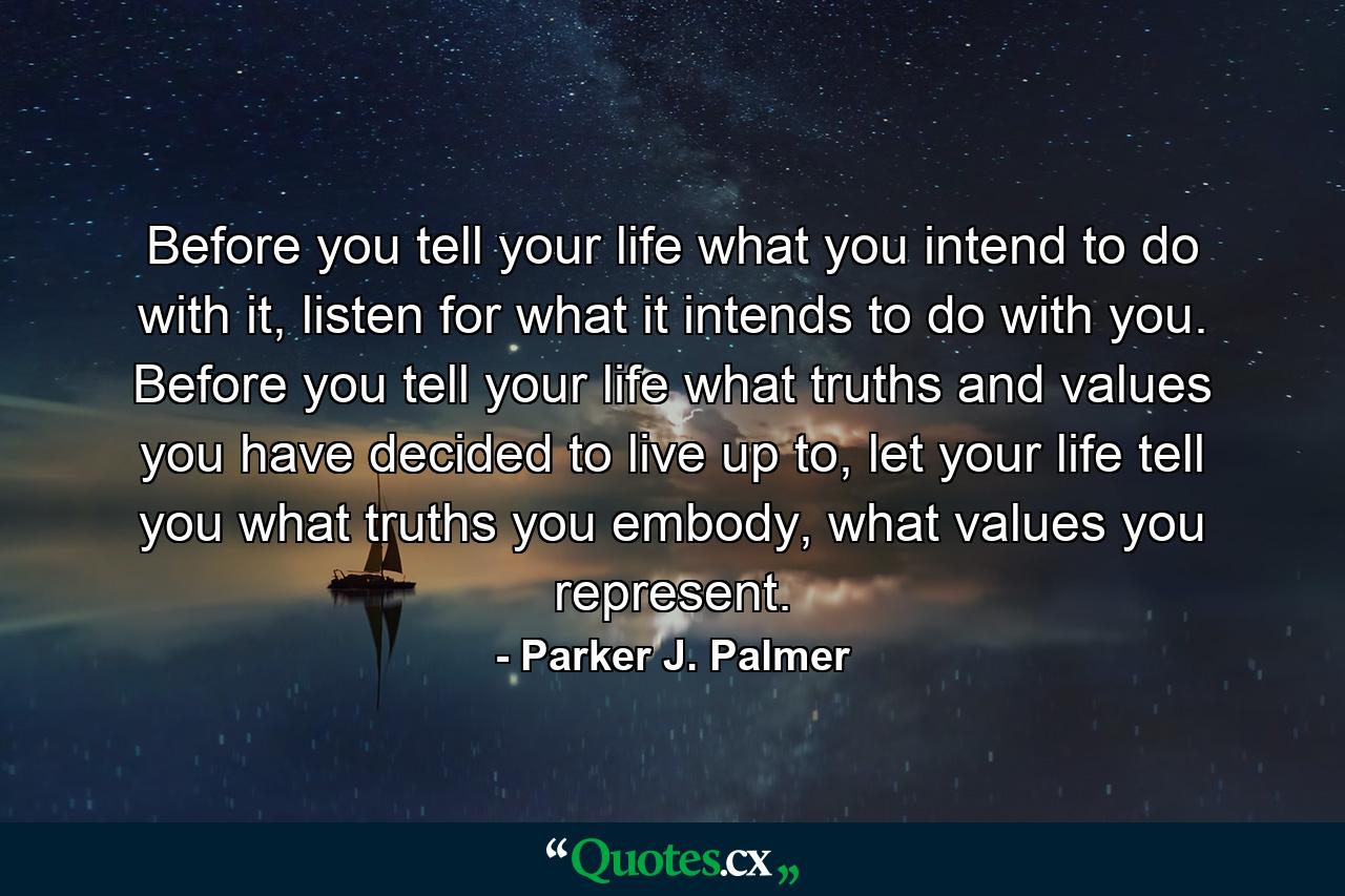 Before you tell your life what you intend to do with it, listen for what it intends to do with you. Before you tell your life what truths and values you have decided to live up to, let your life tell you what truths you embody, what values you represent. - Quote by Parker J. Palmer