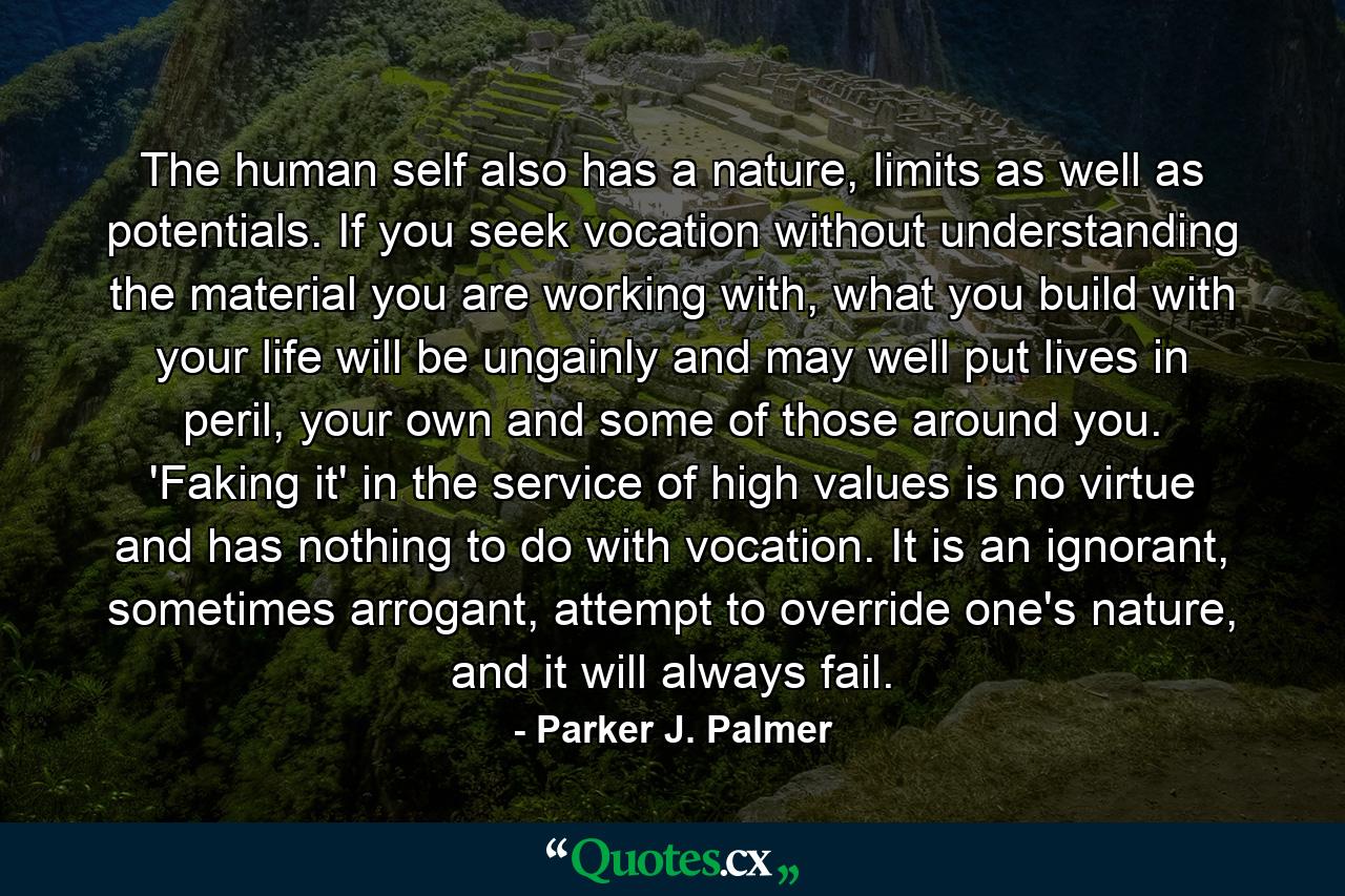 The human self also has a nature, limits as well as potentials. If you seek vocation without understanding the material you are working with, what you build with your life will be ungainly and may well put lives in peril, your own and some of those around you. 'Faking it' in the service of high values is no virtue and has nothing to do with vocation. It is an ignorant, sometimes arrogant, attempt to override one's nature, and it will always fail. - Quote by Parker J. Palmer