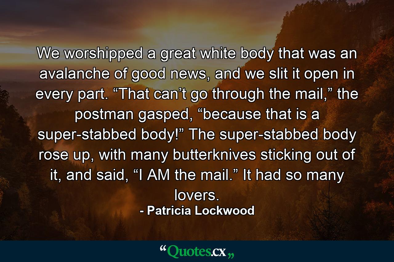 We worshipped a great white body that was an avalanche of good news, and we slit it open in every part. “That can’t go through the mail,” the postman gasped, “because that is a super-stabbed body!” The super-stabbed body rose up, with many butterknives sticking out of it, and said, “I AM the mail.” It had so many lovers. - Quote by Patricia Lockwood