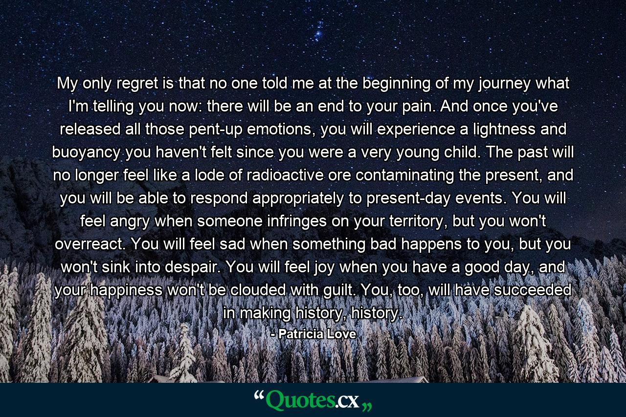 My only regret is that no one told me at the beginning of my journey what I'm telling you now: there will be an end to your pain. And once you've released all those pent-up emotions, you will experience a lightness and buoyancy you haven't felt since you were a very young child. The past will no longer feel like a lode of radioactive ore contaminating the present, and you will be able to respond appropriately to present-day events. You will feel angry when someone infringes on your territory, but you won't overreact. You will feel sad when something bad happens to you, but you won't sink into despair. You will feel joy when you have a good day, and your happiness won't be clouded with guilt. You, too, will have succeeded in making history, history. - Quote by Patricia Love