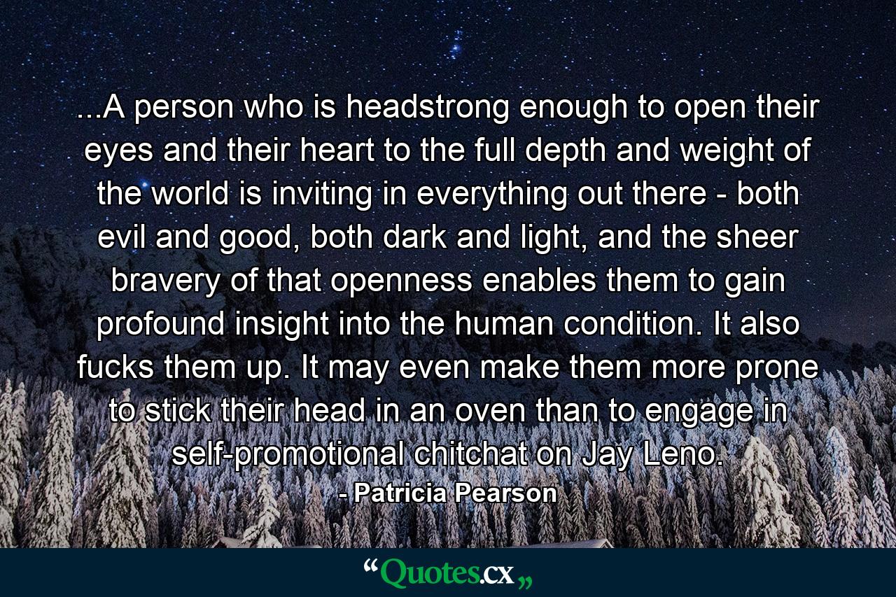 ...A person who is headstrong enough to open their eyes and their heart to the full depth and weight of the world is inviting in everything out there - both evil and good, both dark and light, and the sheer bravery of that openness enables them to gain profound insight into the human condition. It also fucks them up. It may even make them more prone to stick their head in an oven than to engage in self-promotional chitchat on Jay Leno. - Quote by Patricia Pearson