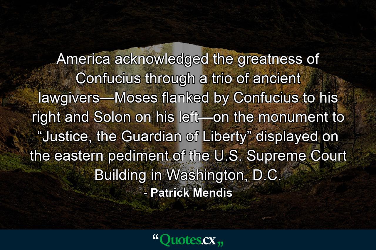 America acknowledged the greatness of Confucius through a trio of ancient lawgivers—Moses flanked by Confucius to his right and Solon on his left—on the monument to “Justice, the Guardian of Liberty” displayed on the eastern pediment of the U.S. Supreme Court Building in Washington, D.C. - Quote by Patrick Mendis