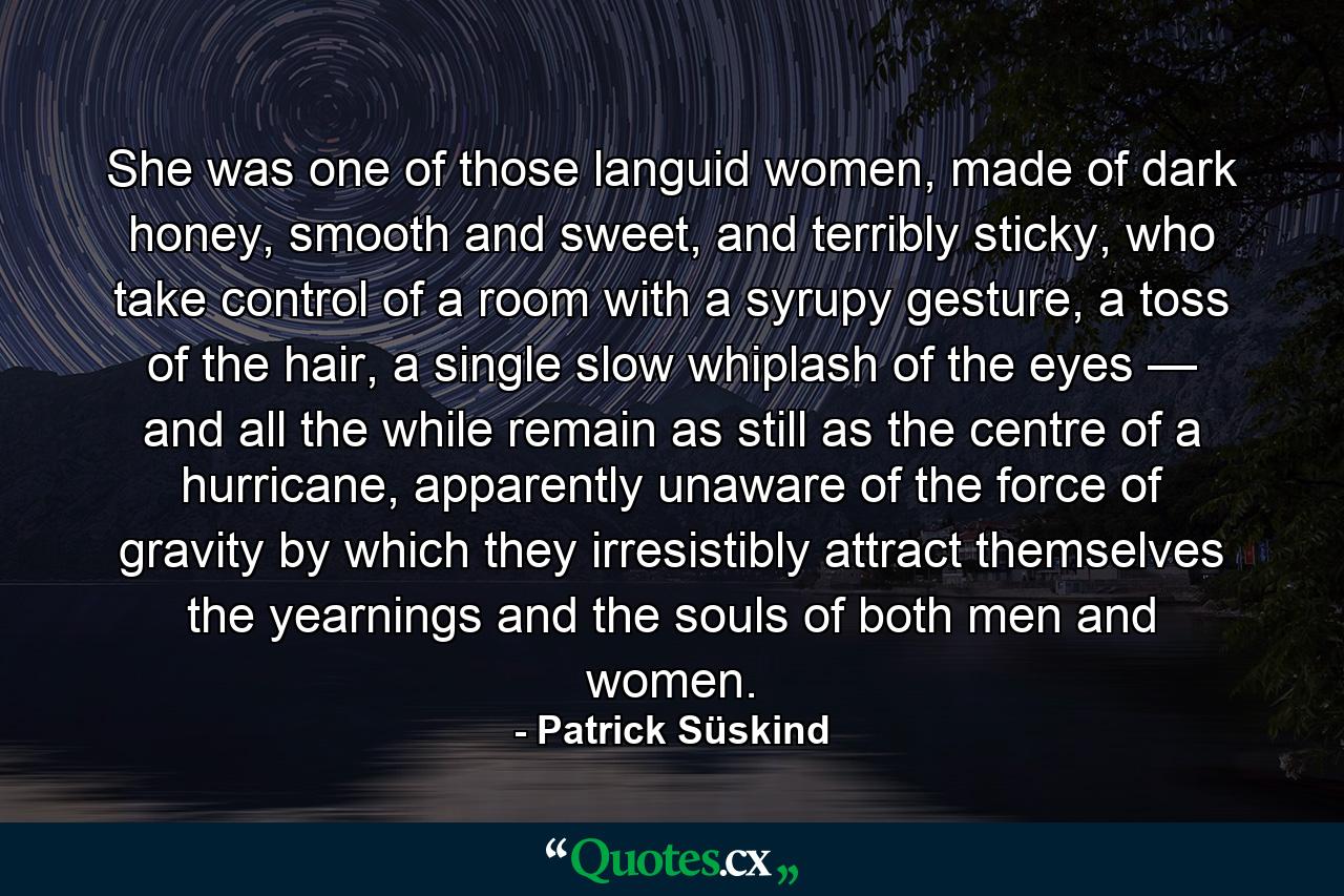 She was one of those languid women, made of dark honey, smooth and sweet, and terribly sticky, who take control of a room with a syrupy gesture, a toss of the hair, a single slow whiplash of the eyes — and all the while remain as still as the centre of a hurricane, apparently unaware of the force of gravity by which they irresistibly attract themselves the yearnings and the souls of both men and women. - Quote by Patrick Süskind