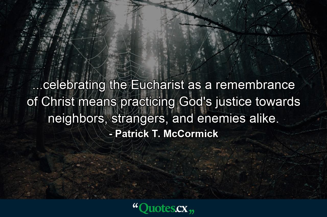 ...celebrating the Eucharist as a remembrance of Christ means practicing God's justice towards neighbors, strangers, and enemies alike. - Quote by Patrick T. McCormick