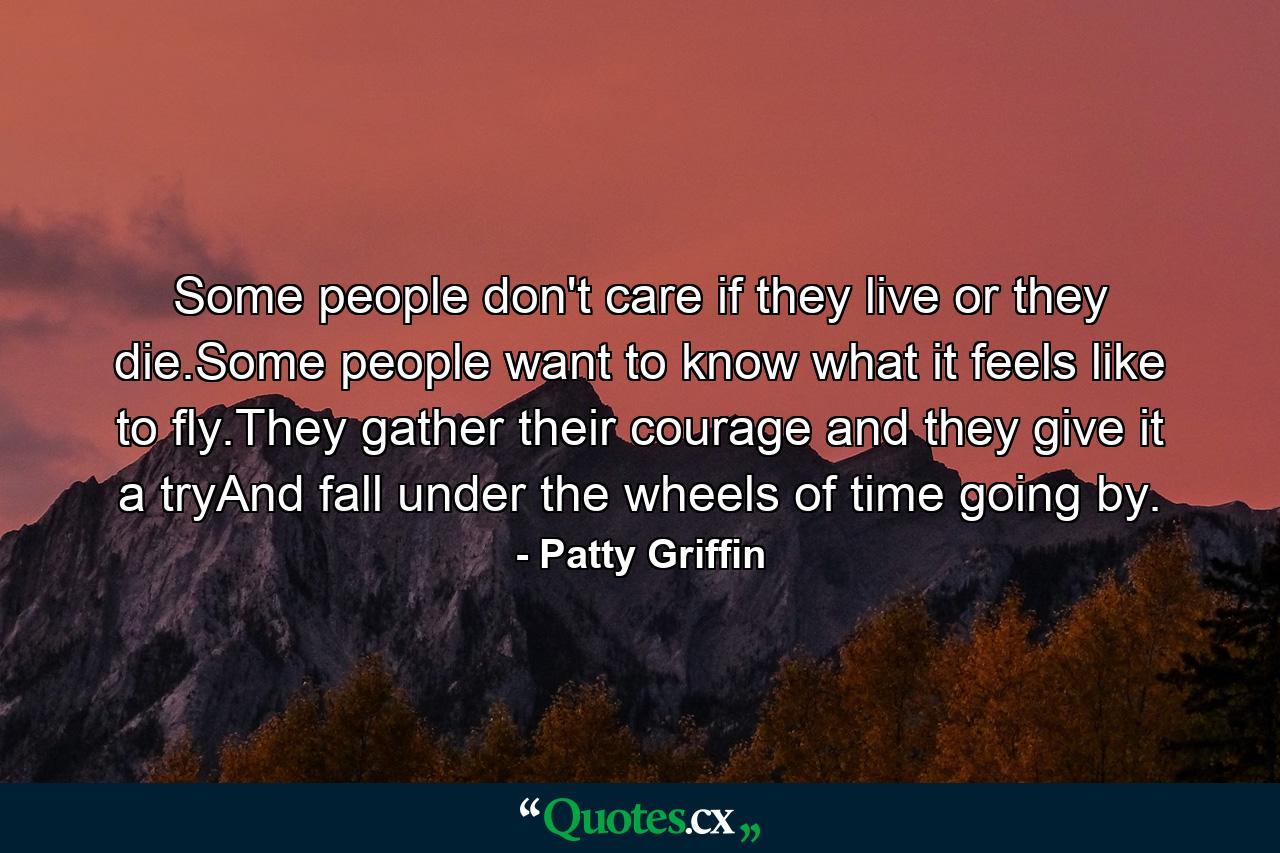 Some people don't care if they live or they die.Some people want to know what it feels like to fly.They gather their courage and they give it a tryAnd fall under the wheels of time going by. - Quote by Patty Griffin