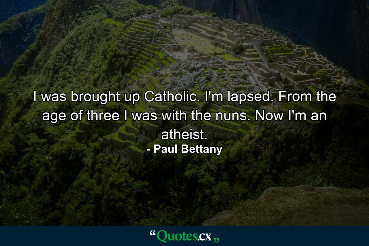 I was brought up Catholic. I'm lapsed. From the age of three I was with the nuns. Now I'm an atheist. - Quote by Paul Bettany