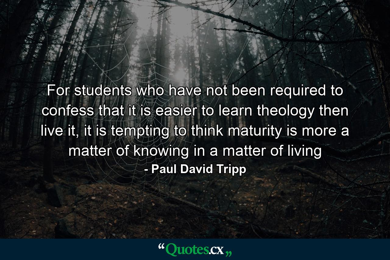 For students who have not been required to confess that it is easier to learn theology then live it, it is tempting to think maturity is more a matter of knowing in a matter of living - Quote by Paul David Tripp