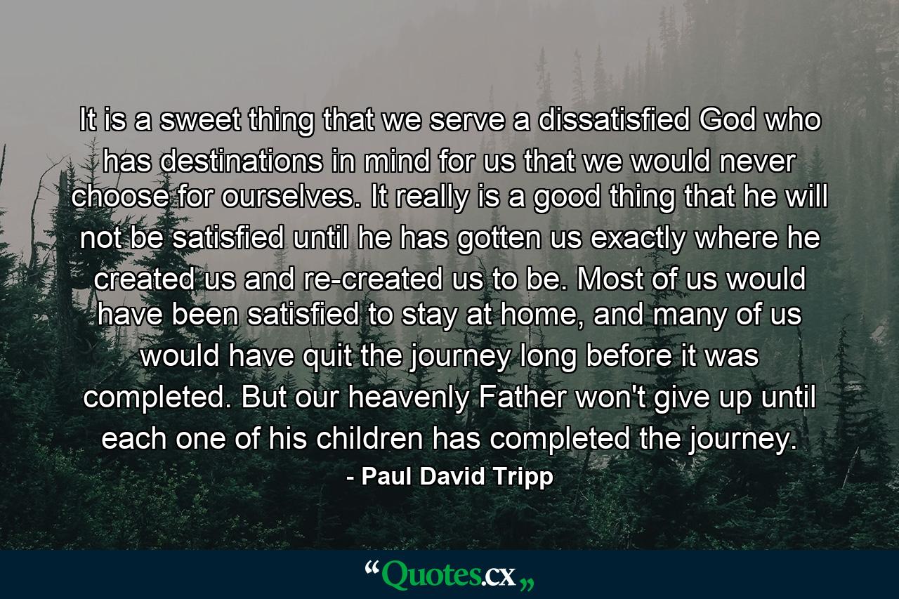 It is a sweet thing that we serve a dissatisfied God who has destinations in mind for us that we would never choose for ourselves. It really is a good thing that he will not be satisfied until he has gotten us exactly where he created us and re-created us to be. Most of us would have been satisfied to stay at home, and many of us would have quit the journey long before it was completed. But our heavenly Father won't give up until each one of his children has completed the journey. - Quote by Paul David Tripp