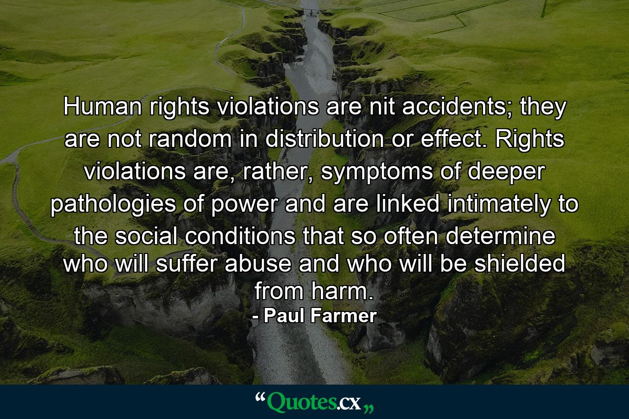 Human rights violations are nit accidents; they are not random in distribution or effect. Rights violations are, rather, symptoms of deeper pathologies of power and are linked intimately to the social conditions that so often determine who will suffer abuse and who will be shielded from harm. - Quote by Paul Farmer