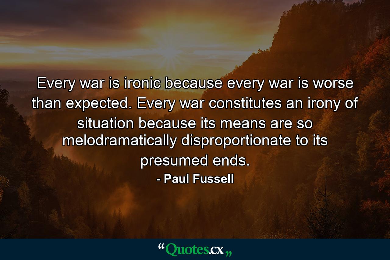 Every war is ironic because every war is worse than expected. Every war constitutes an irony of situation because its means are so melodramatically disproportionate to its presumed ends. - Quote by Paul Fussell