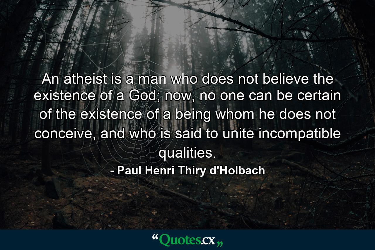 An atheist is a man who does not believe the existence of a God; now, no one can be certain of the existence of a being whom he does not conceive, and who is said to unite incompatible qualities. - Quote by Paul Henri Thiry d'Holbach