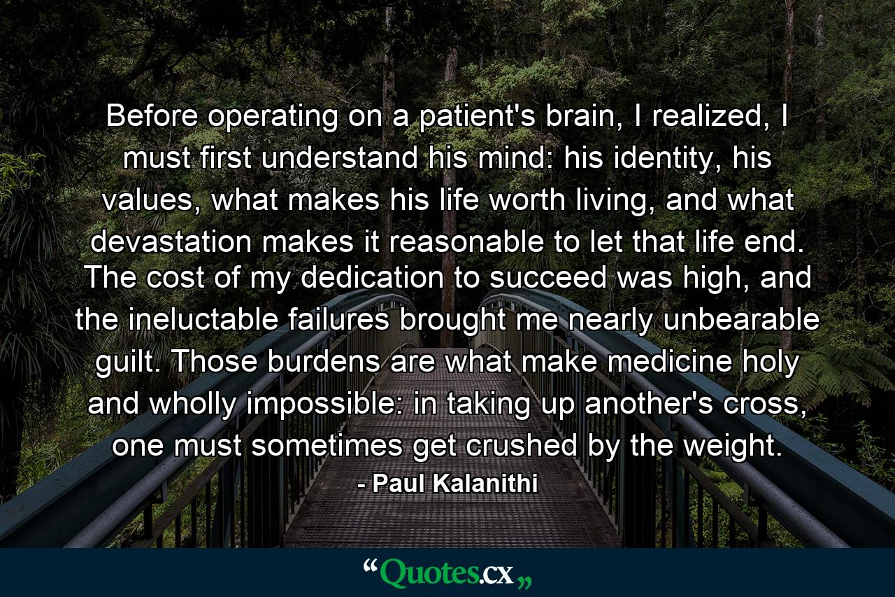 Before operating on a patient's brain, I realized, I must first understand his mind: his identity, his values, what makes his life worth living, and what devastation makes it reasonable to let that life end. The cost of my dedication to succeed was high, and the ineluctable failures brought me nearly unbearable guilt. Those burdens are what make medicine holy and wholly impossible: in taking up another's cross, one must sometimes get crushed by the weight. - Quote by Paul Kalanithi