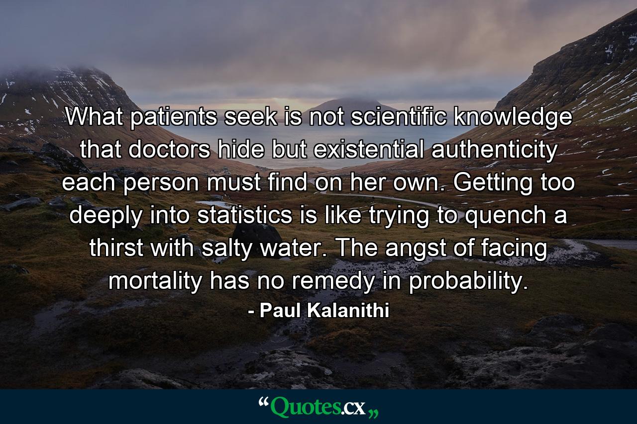 What patients seek is not scientific knowledge that doctors hide but existential authenticity each person must find on her own. Getting too deeply into statistics is like trying to quench a thirst with salty water. The angst of facing mortality has no remedy in probability. - Quote by Paul Kalanithi