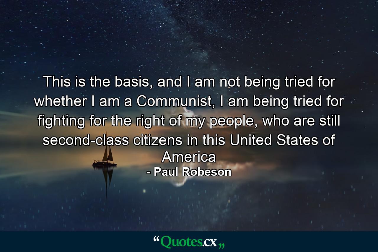 This is the basis, and I am not being tried for whether I am a Communist, I am being tried for fighting for the right of my people, who are still second-class citizens in this United States of America - Quote by Paul Robeson