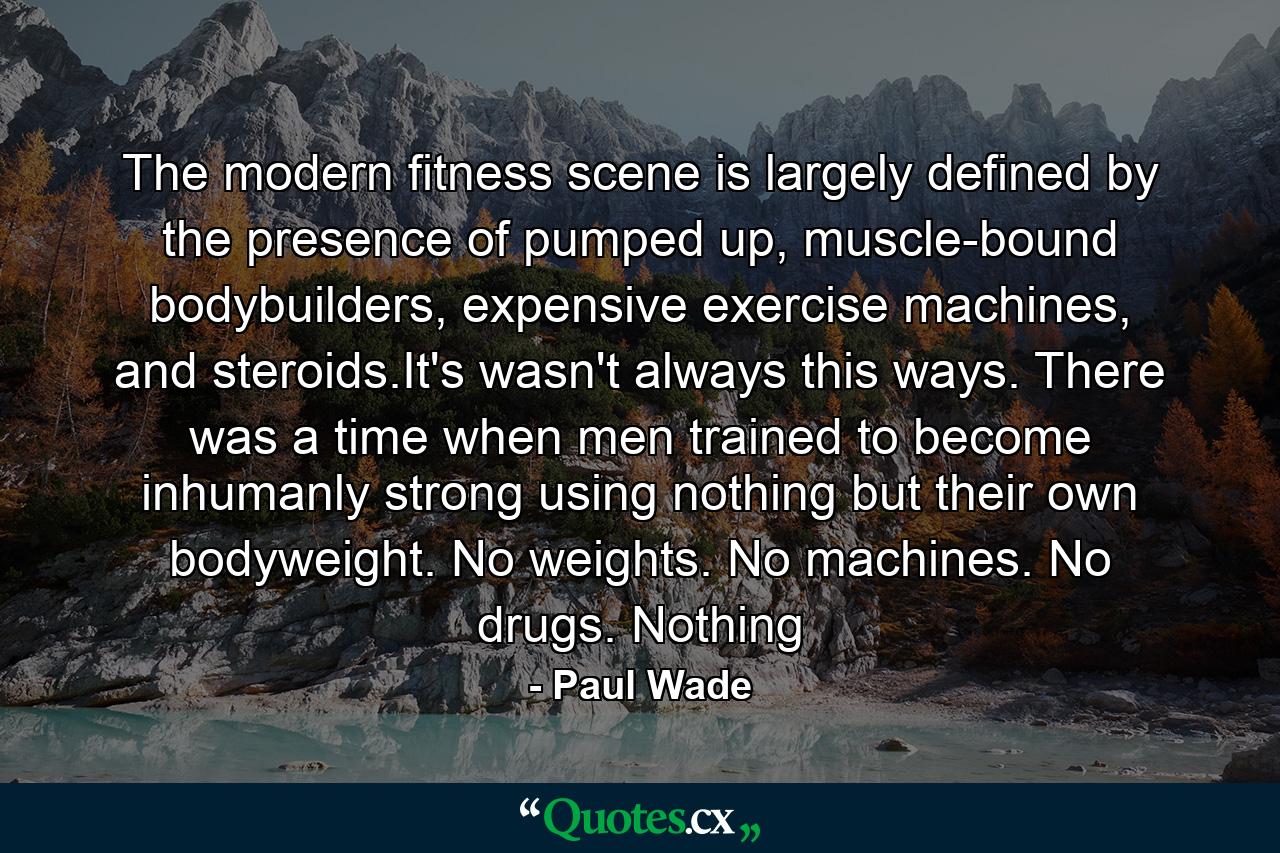 The modern fitness scene is largely defined by the presence of pumped up, muscle-bound bodybuilders, expensive exercise machines, and steroids.It's wasn't always this ways. There was a time when men trained to become inhumanly strong using nothing but their own bodyweight. No weights. No machines. No drugs. Nothing - Quote by Paul Wade