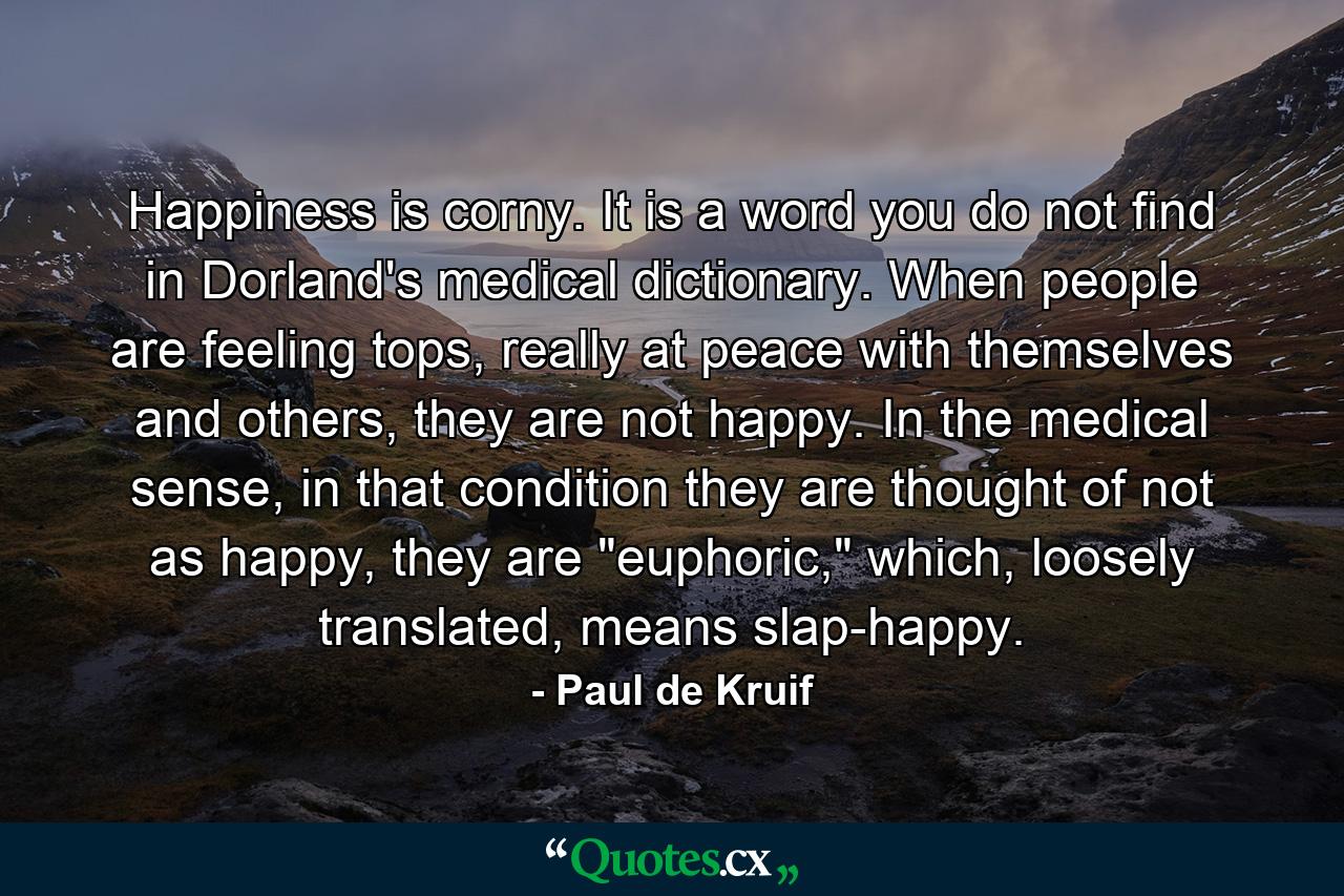 Happiness is corny. It is a word you do not find in Dorland's medical dictionary. When people are feeling tops, really at peace with themselves and others, they are not happy. In the medical sense, in that condition they are thought of not as happy, they are 