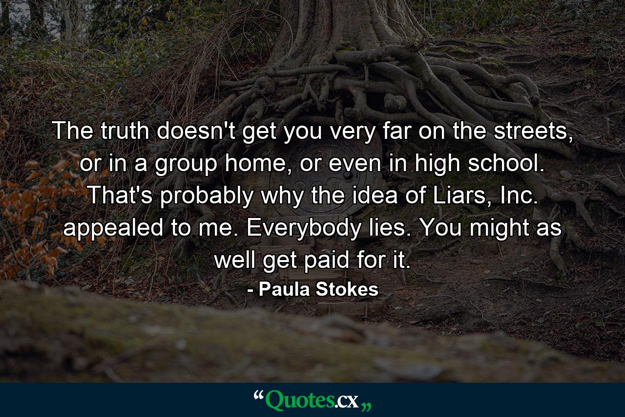 The truth doesn't get you very far on the streets, or in a group home, or even in high school. That's probably why the idea of Liars, Inc. appealed to me. Everybody lies. You might as well get paid for it. - Quote by Paula Stokes