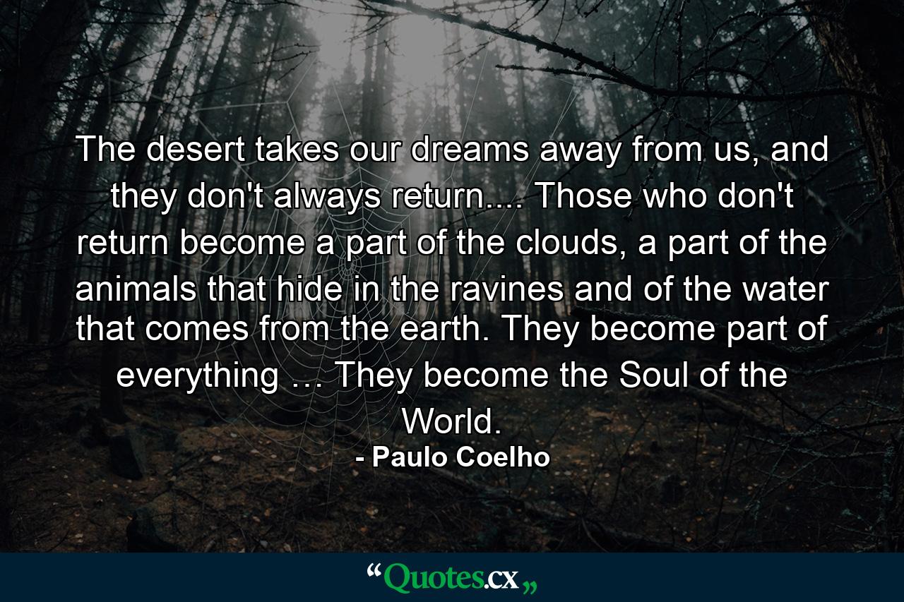 The desert takes our dreams away from us, and they don't always return.... Those who don't return become a part of the clouds, a part of the animals that hide in the ravines and of the water that comes from the earth. They become part of everything … They become the Soul of the World. - Quote by Paulo Coelho