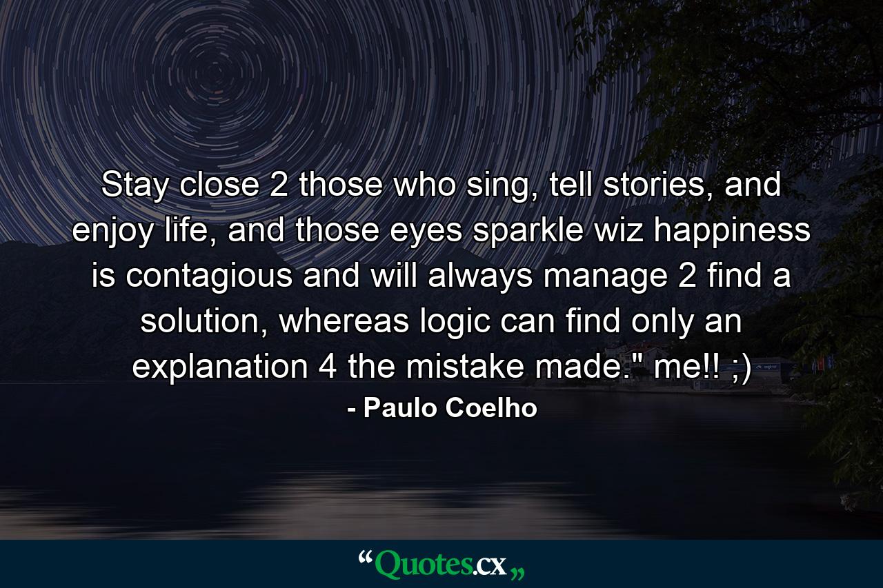 Stay close 2 those who sing, tell stories, and enjoy life, and those eyes sparkle wiz happiness is contagious and will always manage 2 find a solution, whereas logic can find only an explanation 4 the mistake made.