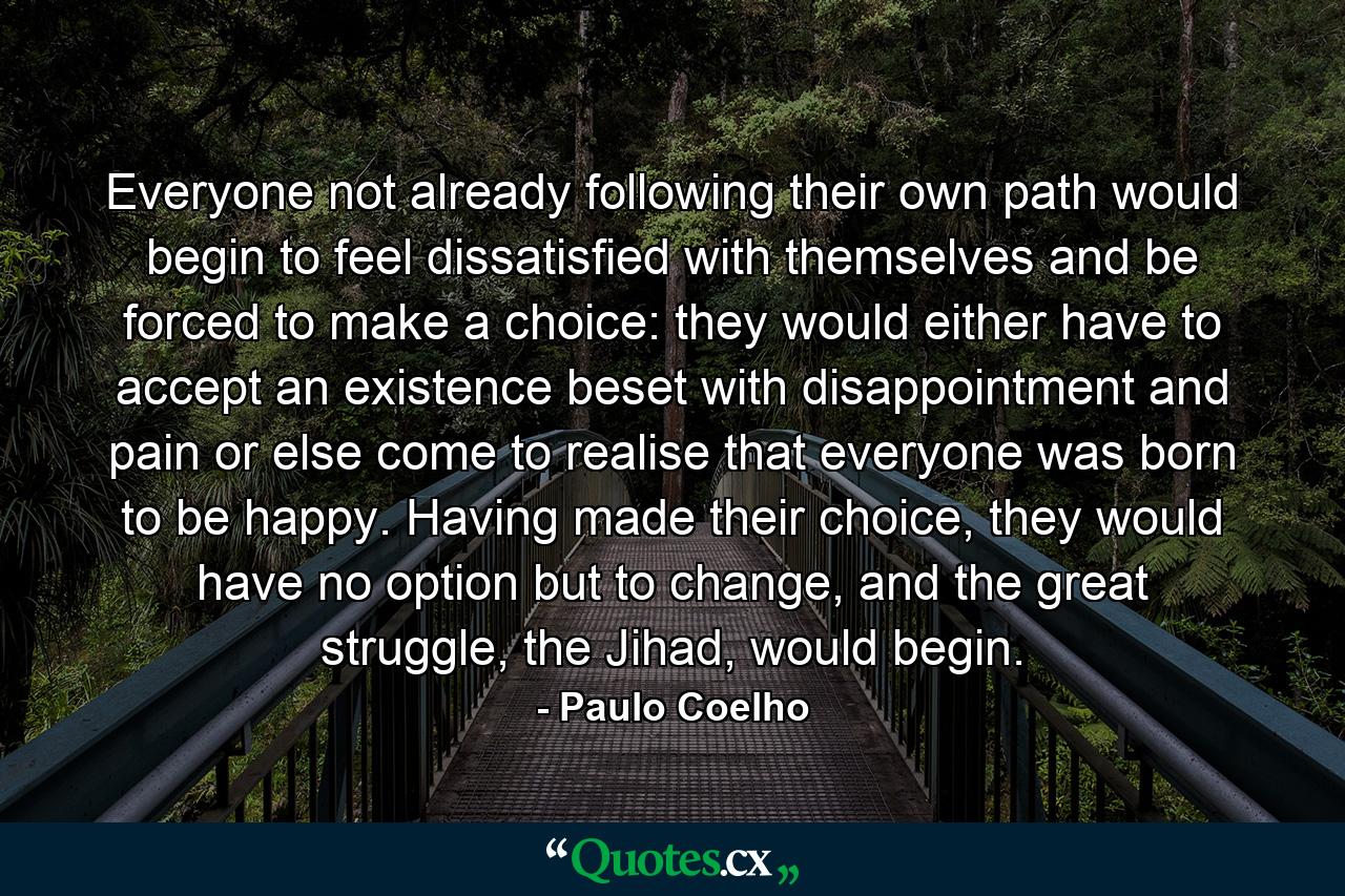 Everyone not already following their own path would begin to feel dissatisfied with themselves and be forced to make a choice: they would either have to accept an existence beset with disappointment and pain or else come to realise that everyone was born to be happy. Having made their choice, they would have no option but to change, and the great struggle, the Jihad, would begin. - Quote by Paulo Coelho