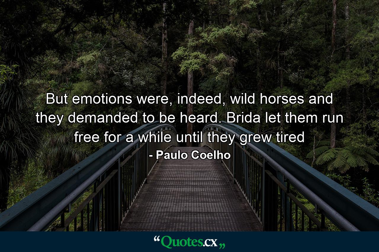 But emotions were, indeed, wild horses and they demanded to be heard. Brida let them run free for a while until they grew tired - Quote by Paulo Coelho