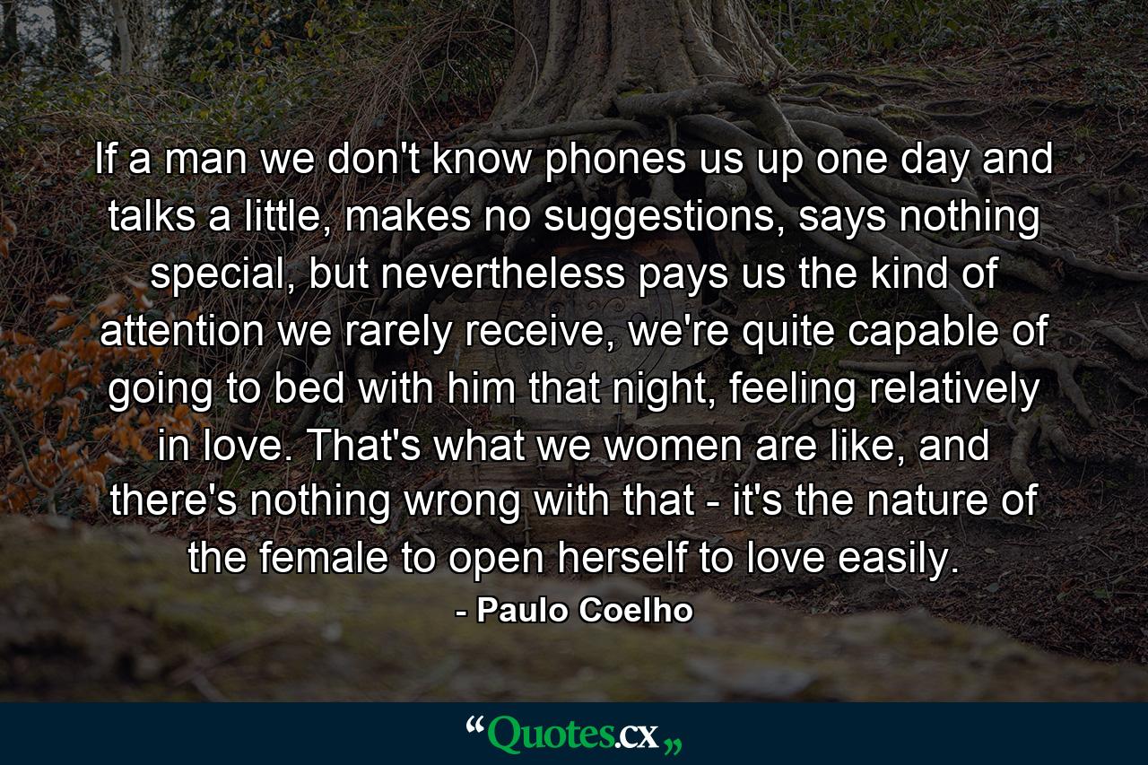 If a man we don't know phones us up one day and talks a little, makes no suggestions, says nothing special, but nevertheless pays us the kind of attention we rarely receive, we're quite capable of going to bed with him that night, feeling relatively in love. That's what we women are like, and there's nothing wrong with that - it's the nature of the female to open herself to love easily. - Quote by Paulo Coelho