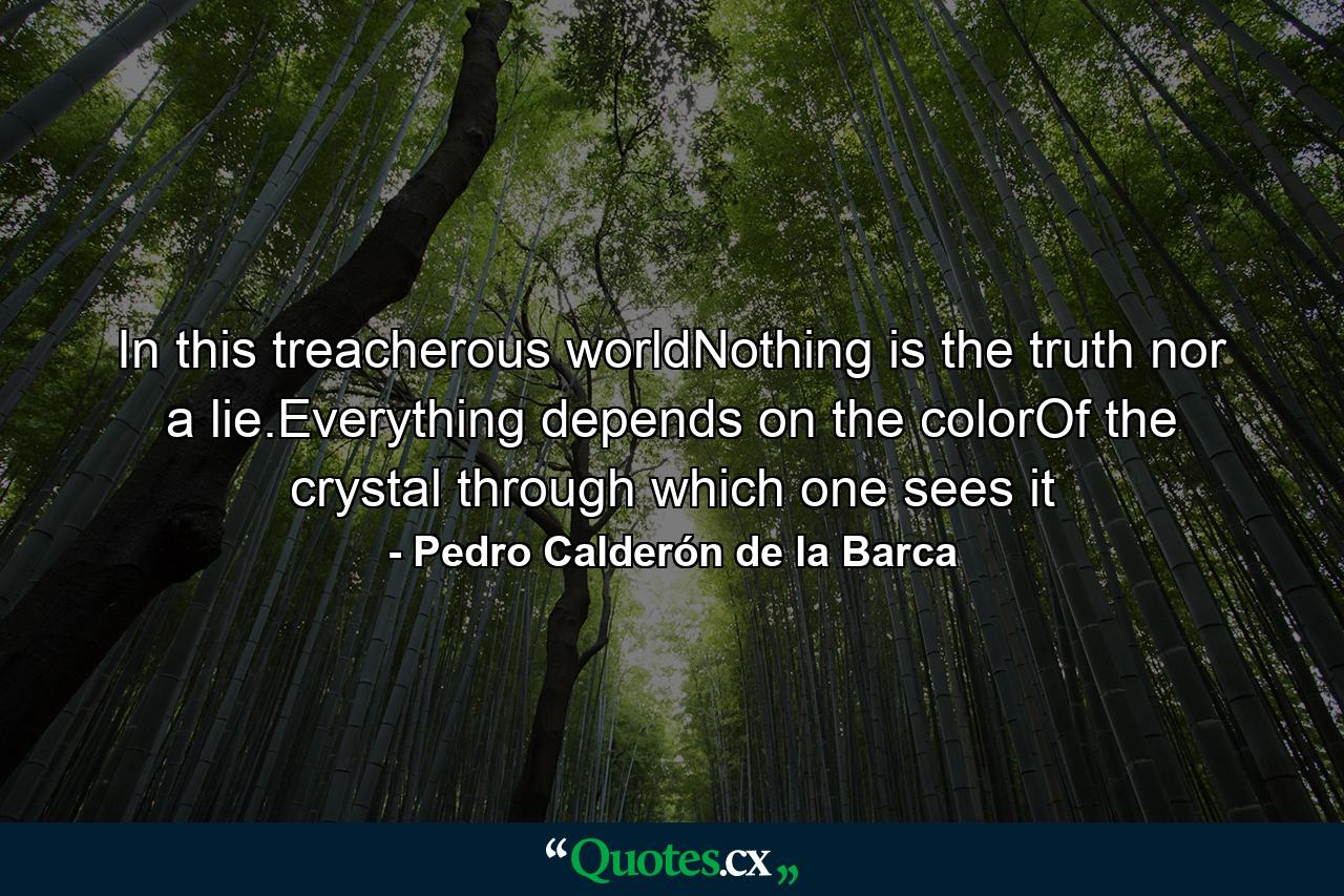 In this treacherous worldNothing is the truth nor a lie.Everything depends on the colorOf the crystal through which one sees it - Quote by Pedro Calderón de la Barca