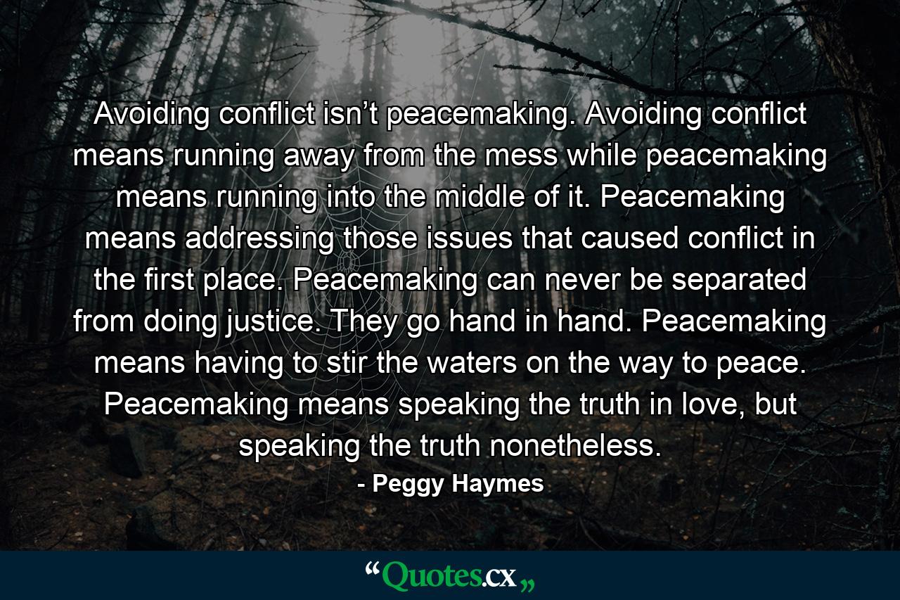 Avoiding conflict isn’t peacemaking. Avoiding conflict means running away from the mess while peacemaking means running into the middle of it. Peacemaking means addressing those issues that caused conflict in the first place. Peacemaking can never be separated from doing justice. They go hand in hand. Peacemaking means having to stir the waters on the way to peace. Peacemaking means speaking the truth in love, but speaking the truth nonetheless. - Quote by Peggy Haymes