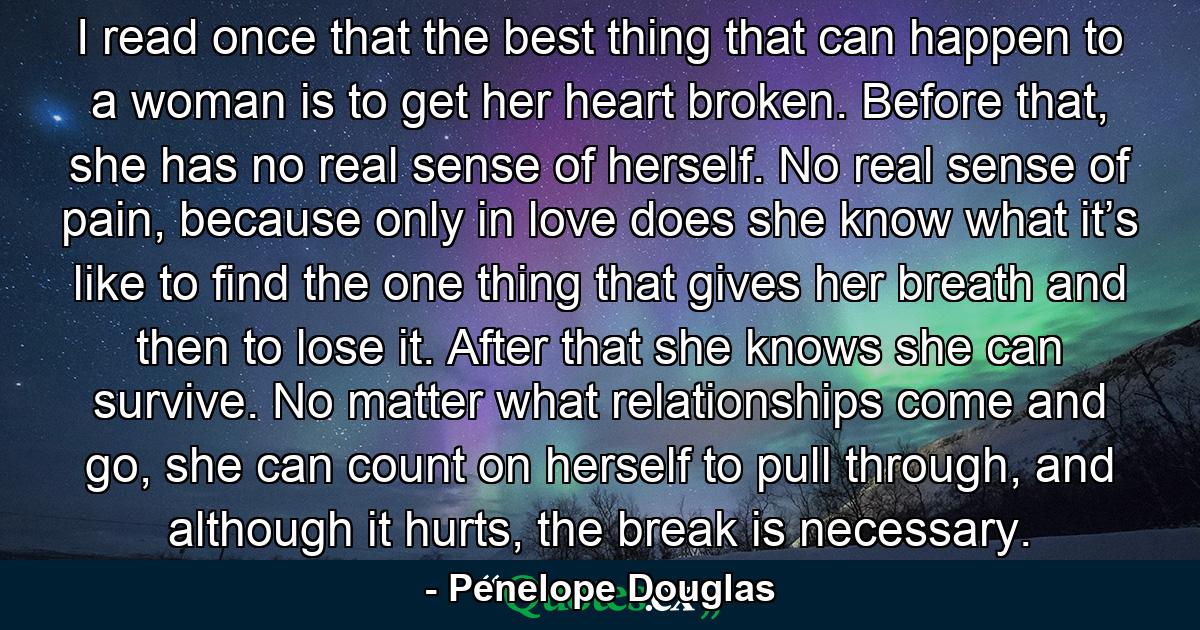 I read once that the best thing that can happen to a woman is to get her heart broken. Before that, she has no real sense of herself. No real sense of pain, because only in love does she know what it’s like to find the one thing that gives her breath and then to lose it. After that she knows she can survive. No matter what relationships come and go, she can count on herself to pull through, and although it hurts, the break is necessary. - Quote by Penelope Douglas