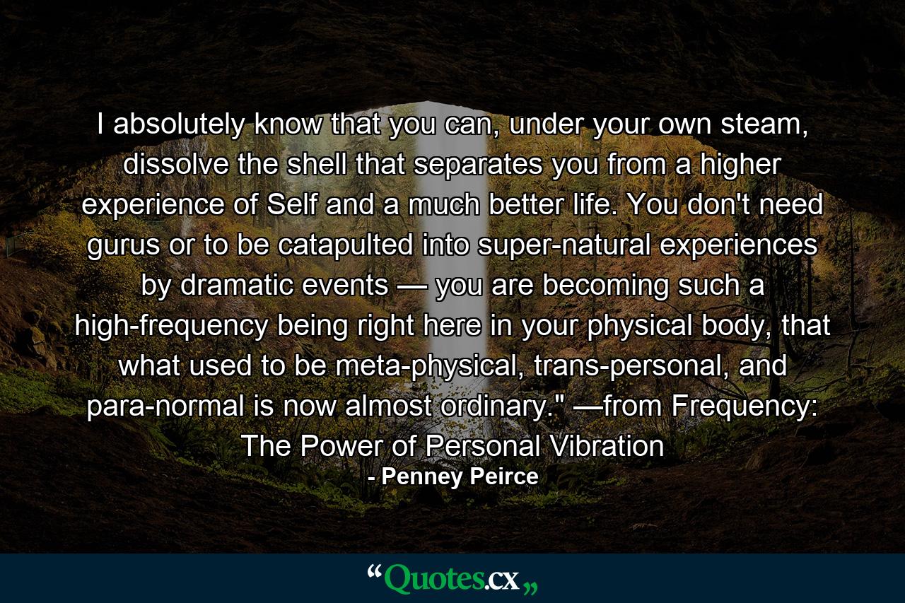 I absolutely know that you can, under your own steam, dissolve the shell that separates you from a higher experience of Self and a much better life. You don't need gurus or to be catapulted into super-natural experiences by dramatic events — you are becoming such a high-frequency being right here in your physical body, that what used to be meta-physical, trans-personal, and para-normal is now almost ordinary.