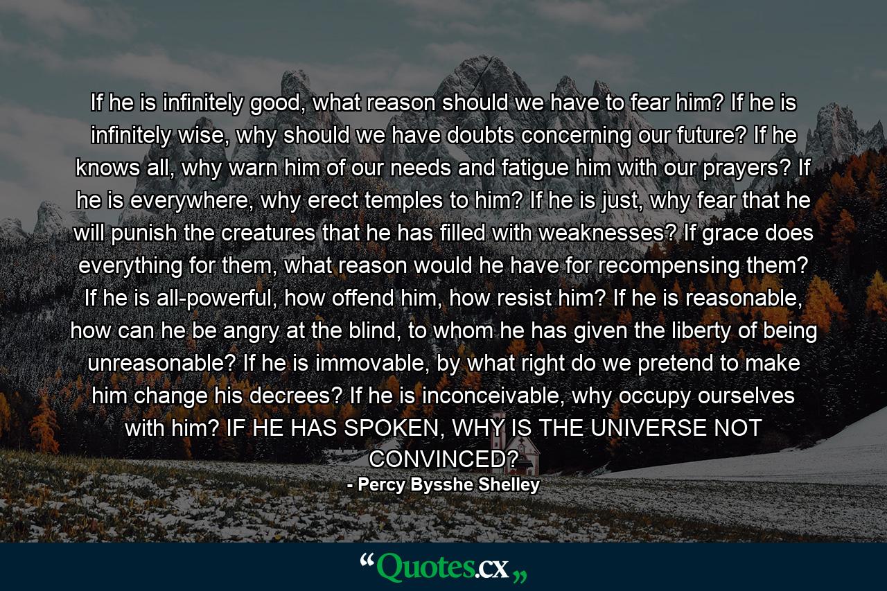 If he is infinitely good, what reason should we have to fear him? If he is infinitely wise, why should we have doubts concerning our future? If he knows all, why warn him of our needs and fatigue him with our prayers? If he is everywhere, why erect temples to him? If he is just, why fear that he will punish the creatures that he has filled with weaknesses? If grace does everything for them, what reason would he have for recompensing them? If he is all-powerful, how offend him, how resist him? If he is reasonable, how can he be angry at the blind, to whom he has given the liberty of being unreasonable? If he is immovable, by what right do we pretend to make him change his decrees? If he is inconceivable, why occupy ourselves with him? IF HE HAS SPOKEN, WHY IS THE UNIVERSE NOT CONVINCED? - Quote by Percy Bysshe Shelley