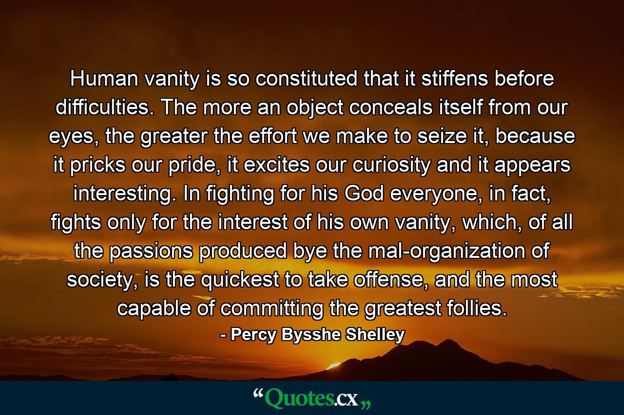 Human vanity is so constituted that it stiffens before difficulties. The more an object conceals itself from our eyes, the greater the effort we make to seize it, because it pricks our pride, it excites our curiosity and it appears interesting. In fighting for his God everyone, in fact, fights only for the interest of his own vanity, which, of all the passions produced bye the mal-organization of society, is the quickest to take offense, and the most capable of committing the greatest follies. - Quote by Percy Bysshe Shelley