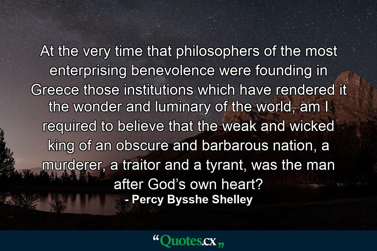 At the very time that philosophers of the most enterprising benevolence were founding in Greece those institutions which have rendered it the wonder and luminary of the world, am I required to believe that the weak and wicked king of an obscure and barbarous nation, a murderer, a traitor and a tyrant, was the man after God’s own heart? - Quote by Percy Bysshe Shelley