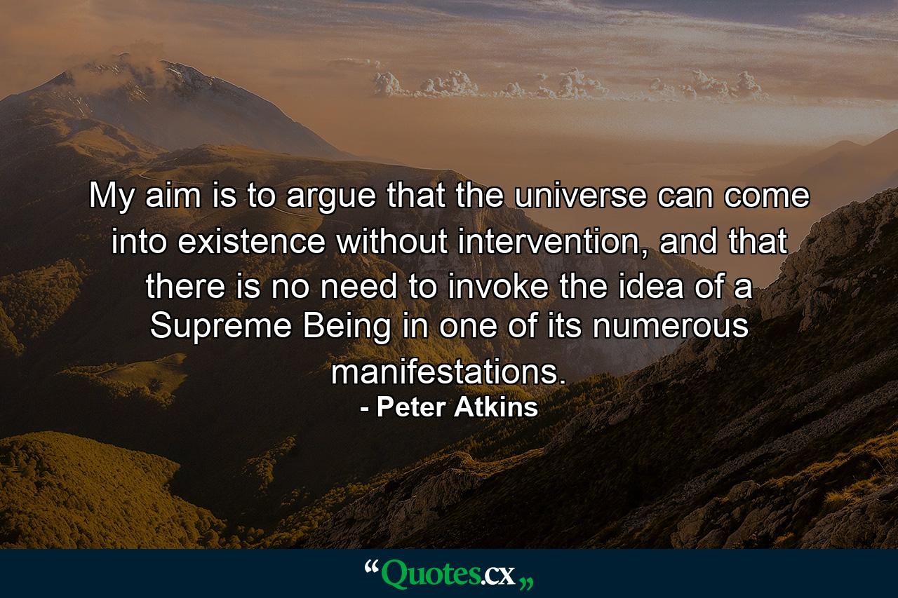 My aim is to argue that the universe can come into existence without intervention, and that there is no need to invoke the idea of a Supreme Being in one of its numerous manifestations. - Quote by Peter Atkins