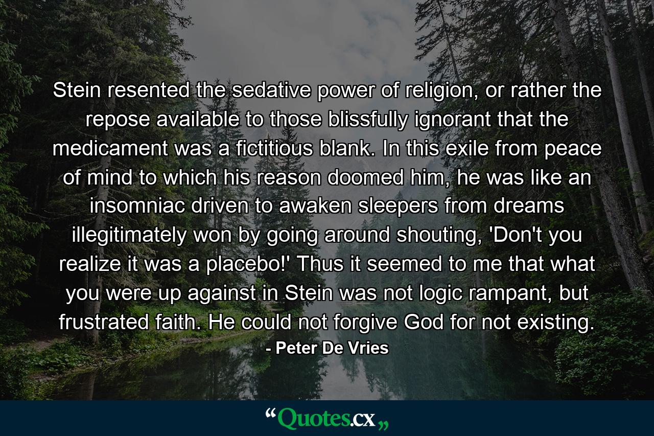 Stein resented the sedative power of religion, or rather the repose available to those blissfully ignorant that the medicament was a fictitious blank. In this exile from peace of mind to which his reason doomed him, he was like an insomniac driven to awaken sleepers from dreams illegitimately won by going around shouting, 'Don't you realize it was a placebo!' Thus it seemed to me that what you were up against in Stein was not logic rampant, but frustrated faith. He could not forgive God for not existing. - Quote by Peter De Vries