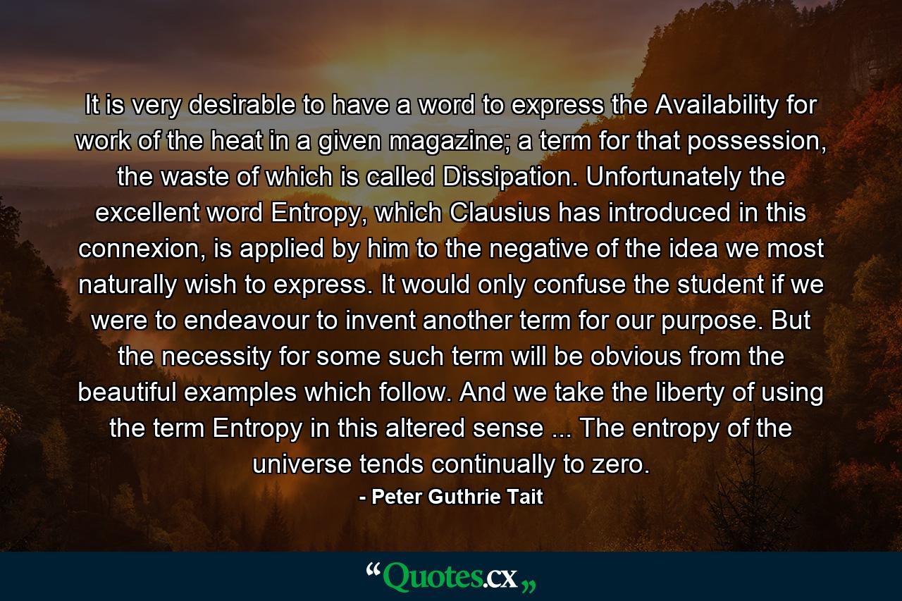 It is very desirable to have a word to express the Availability for work of the heat in a given magazine; a term for that possession, the waste of which is called Dissipation. Unfortunately the excellent word Entropy, which Clausius has introduced in this connexion, is applied by him to the negative of the idea we most naturally wish to express. It would only confuse the student if we were to endeavour to invent another term for our purpose. But the necessity for some such term will be obvious from the beautiful examples which follow. And we take the liberty of using the term Entropy in this altered sense ... The entropy of the universe tends continually to zero. - Quote by Peter Guthrie Tait