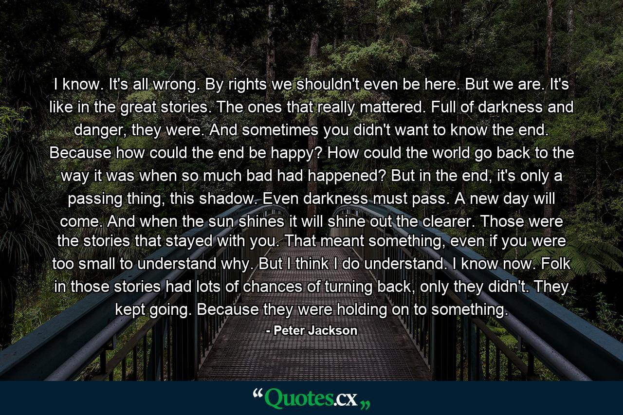 I know. It's all wrong. By rights we shouldn't even be here. But we are. It's like in the great stories. The ones that really mattered. Full of darkness and danger, they were. And sometimes you didn't want to know the end. Because how could the end be happy? How could the world go back to the way it was when so much bad had happened? But in the end, it's only a passing thing, this shadow. Even darkness must pass. A new day will come. And when the sun shines it will shine out the clearer. Those were the stories that stayed with you. That meant something, even if you were too small to understand why. But I think I do understand. I know now. Folk in those stories had lots of chances of turning back, only they didn't. They kept going. Because they were holding on to something. - Quote by Peter Jackson