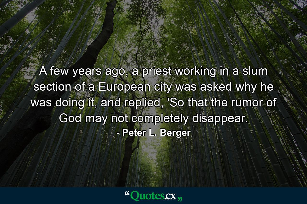 A few years ago, a priest working in a slum section of a European city was asked why he was doing it, and replied, 'So that the rumor of God may not completely disappear. - Quote by Peter L. Berger