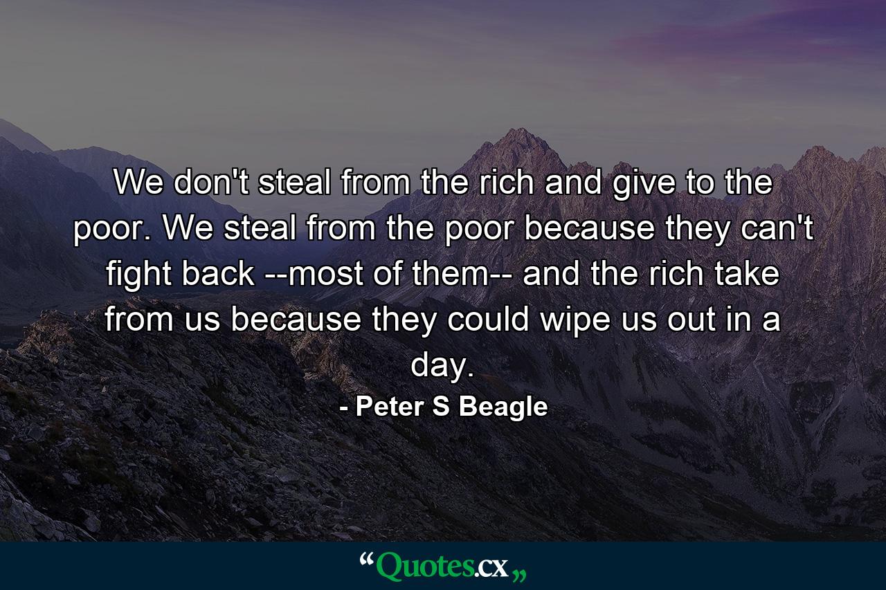 We don't steal from the rich and give to the poor. We steal from the poor because they can't fight back --most of them-- and the rich take from us because they could wipe us out in a day. - Quote by Peter S Beagle