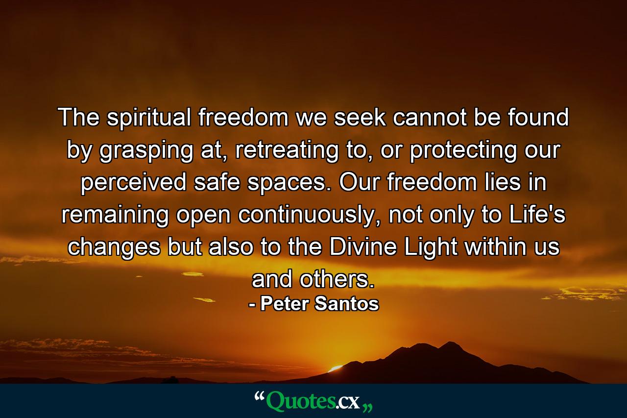 The spiritual freedom we seek cannot be found by grasping at, retreating to, or protecting our perceived safe spaces. Our freedom lies in remaining open continuously, not only to Life's changes but also to the Divine Light within us and others. - Quote by Peter Santos