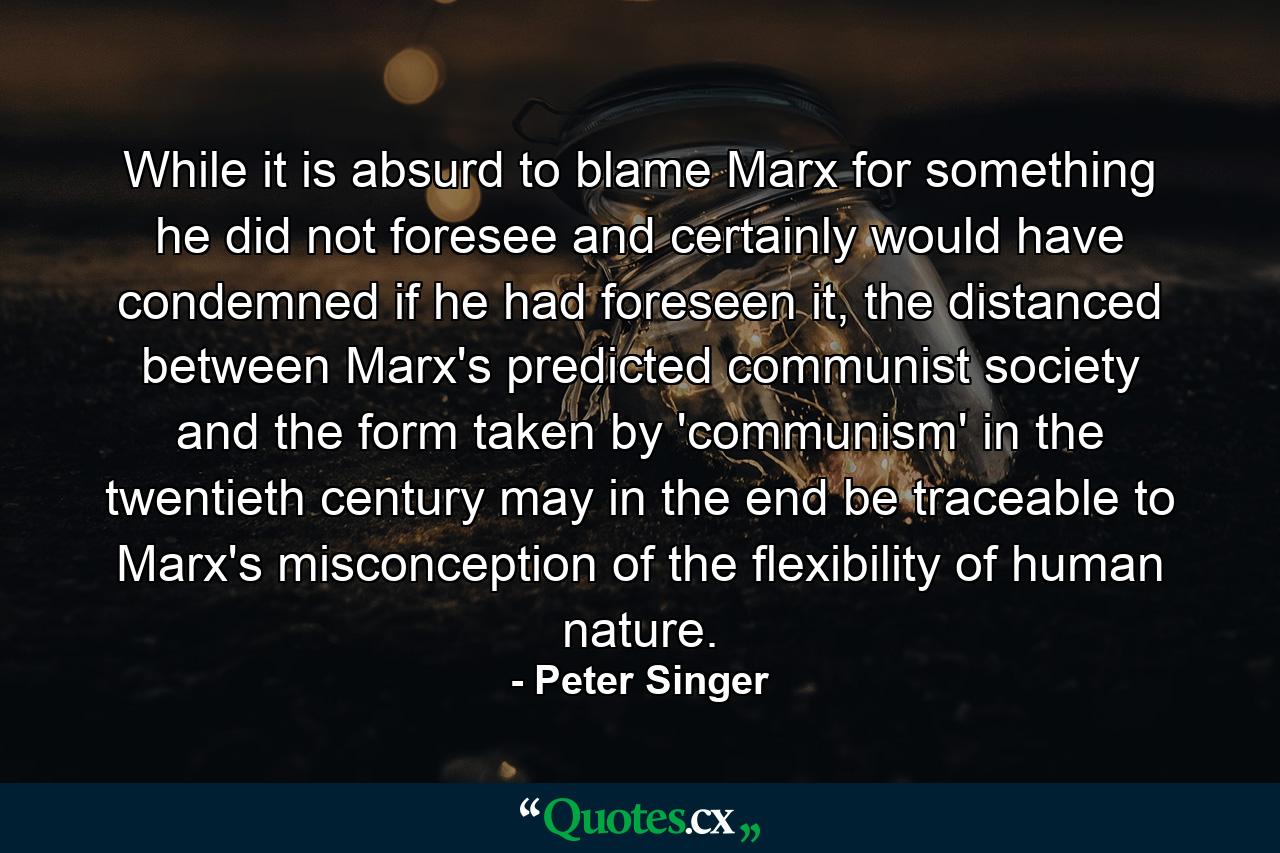 While it is absurd to blame Marx for something he did not foresee and certainly would have condemned if he had foreseen it, the distanced between Marx's predicted communist society and the form taken by 'communism' in the twentieth century may in the end be traceable to Marx's misconception of the flexibility of human nature. - Quote by Peter Singer