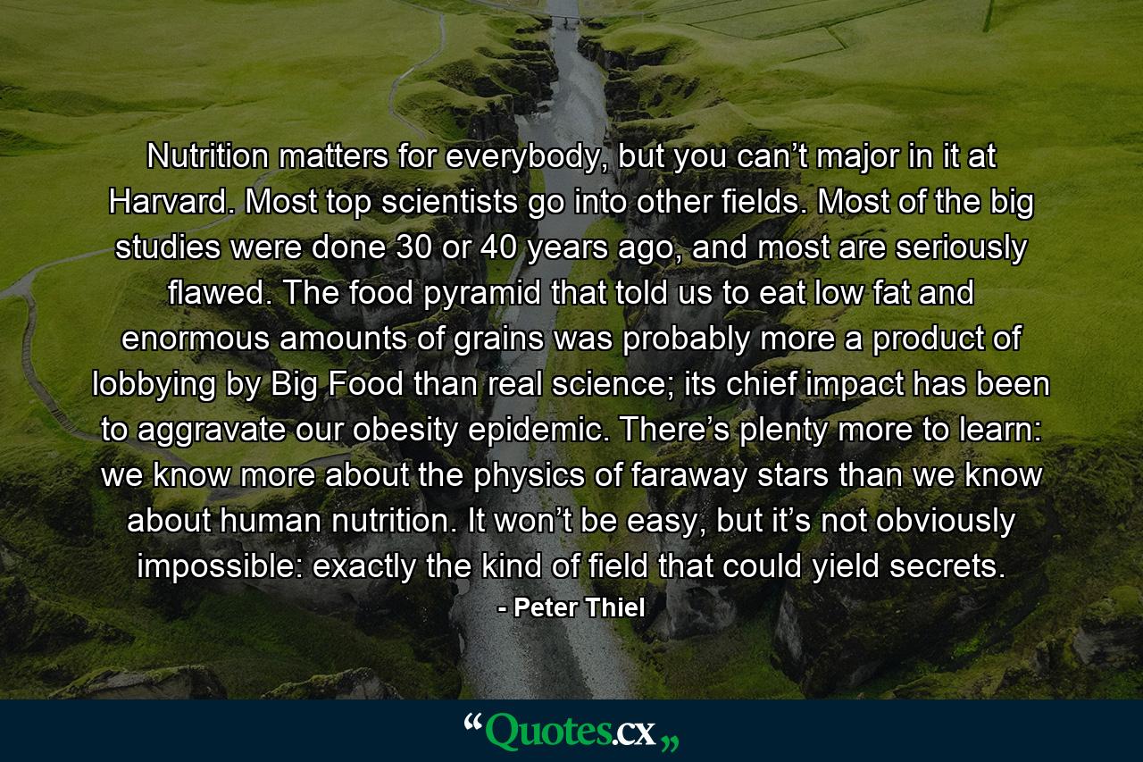 Nutrition matters for everybody, but you can’t major in it at Harvard. Most top scientists go into other fields. Most of the big studies were done 30 or 40 years ago, and most are seriously flawed. The food pyramid that told us to eat low fat and enormous amounts of grains was probably more a product of lobbying by Big Food than real science; its chief impact has been to aggravate our obesity epidemic. There’s plenty more to learn: we know more about the physics of faraway stars than we know about human nutrition. It won’t be easy, but it’s not obviously impossible: exactly the kind of field that could yield secrets. - Quote by Peter Thiel