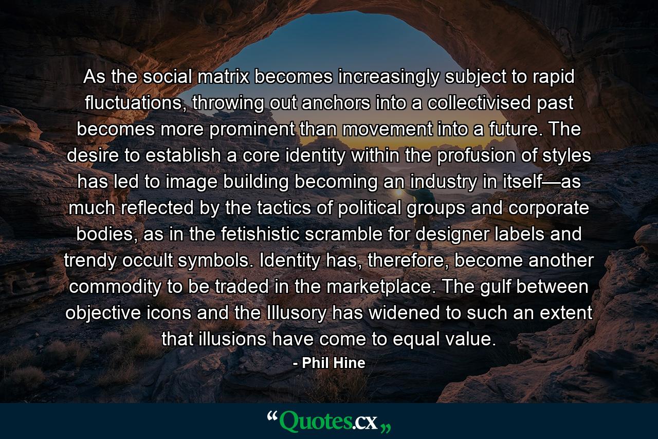 As the social matrix becomes increasingly subject to rapid fluctuations, throwing out anchors into a collectivised past becomes more prominent than movement into a future. The desire to establish a core identity within the profusion of styles has led to image building becoming an industry in itself—as much reflected by the tactics of political groups and corporate bodies, as in the fetishistic scramble for designer labels and trendy occult symbols. Identity has, therefore, become another commodity to be traded in the marketplace. The gulf between objective icons and the Illusory has widened to such an extent that illusions have come to equal value. - Quote by Phil Hine