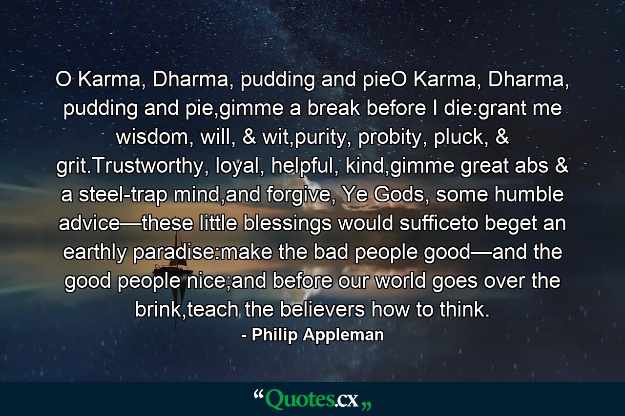 O Karma, Dharma, pudding and pieO Karma, Dharma, pudding and pie,gimme a break before I die:grant me wisdom, will, & wit,purity, probity, pluck, & grit.Trustworthy, loyal, helpful, kind,gimme great abs & a steel-trap mind,and forgive, Ye Gods, some humble advice—these little blessings would sufficeto beget an earthly paradise:make the bad people good—and the good people nice;and before our world goes over the brink,teach the believers how to think. - Quote by Philip Appleman