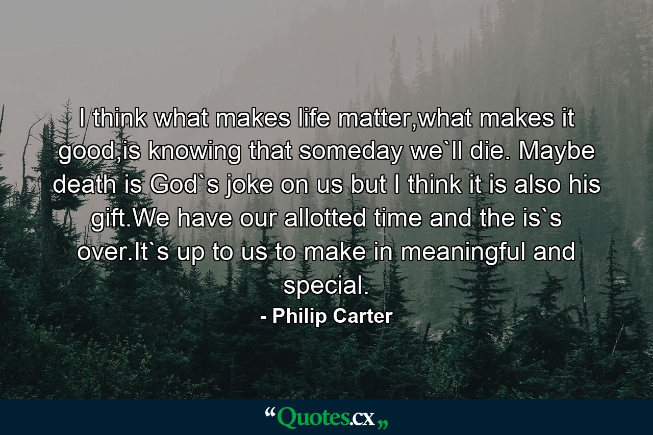 I think what makes life matter,what makes it good,is knowing that someday we`ll die. Maybe death is God`s joke on us but I think it is also his gift.We have our allotted time and the is`s over.It`s up to us to make in meaningful and special. - Quote by Philip Carter