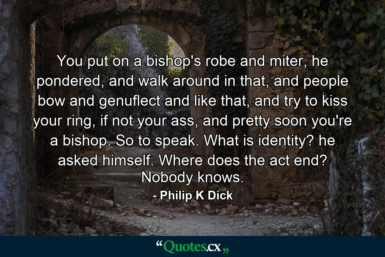 You put on a bishop's robe and miter, he pondered, and walk around in that, and people bow and genuflect and like that, and try to kiss your ring, if not your ass, and pretty soon you're a bishop. So to speak. What is identity? he asked himself. Where does the act end? Nobody knows. - Quote by Philip K Dick